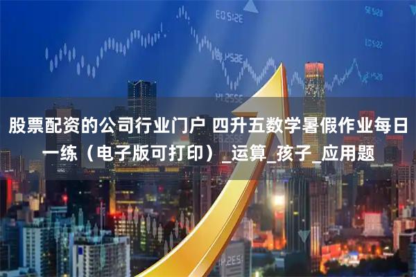股票配资的公司行业门户 四升五数学暑假作业每日一练（电子版可打印）_运算_孩子_应用题