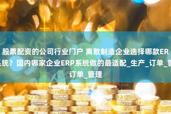 股票配资的公司行业门户 离散制造企业选择哪款ERP系统？国内哪家企业ERP系统做的最适配_生产_订单_管理