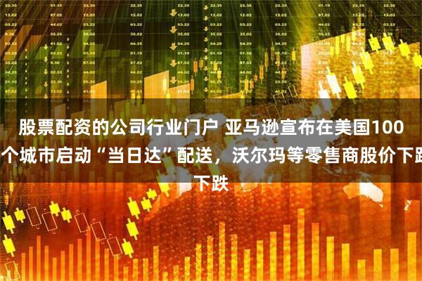 股票配资的公司行业门户 亚马逊宣布在美国1000个城市启动“当日达”配送，沃尔玛等零售商股价下跌