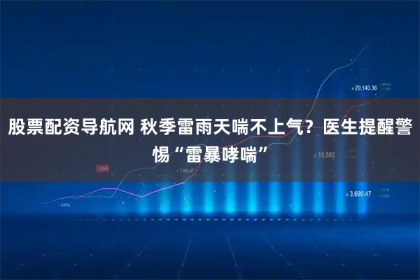 股票配资导航网 秋季雷雨天喘不上气？医生提醒警惕“雷暴哮喘”