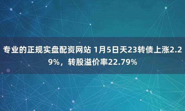 专业的正规实盘配资网站 1月5日天23转债上涨2.29%，转股溢价率22.79%