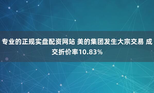 专业的正规实盘配资网站 美的集团发生大宗交易 成交折价率10.83%