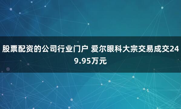 股票配资的公司行业门户 爱尔眼科大宗交易成交249.95万元